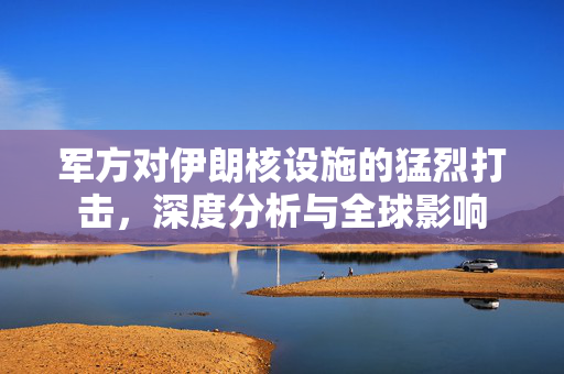 军方对伊朗核设施的猛烈打击，深度分析与全球影响