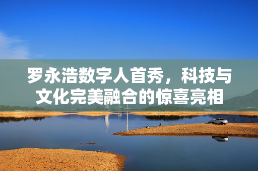 罗永浩数字人首秀，科技与文化完美融合的惊喜亮相