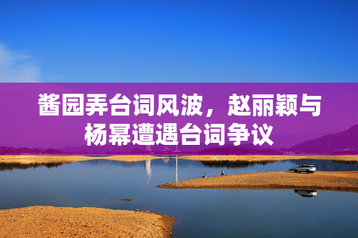 酱园弄台词风波，赵丽颖与杨幂遭遇台词争议