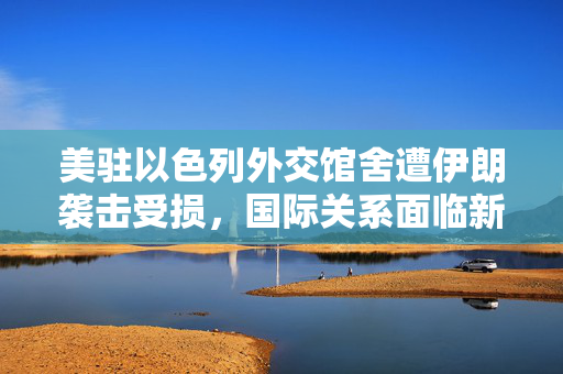 美驻以色列外交馆舍遭伊朗袭击受损，国际关系面临新挑战