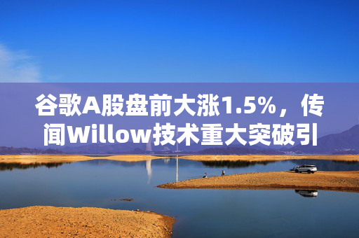 谷歌A股盘前大涨1.5%，传闻Willow技术重大突破引领科技新篇章