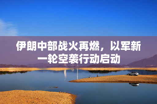 伊朗中部战火再燃，以军新一轮空袭行动启动