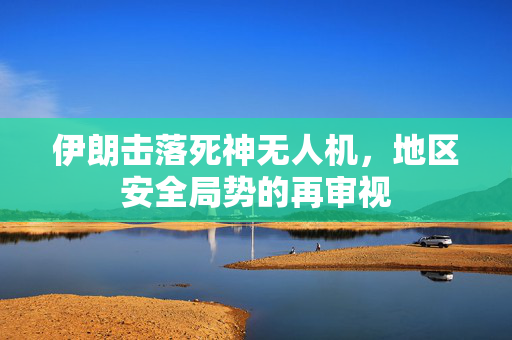 伊朗击落死神无人机，地区安全局势的再审视