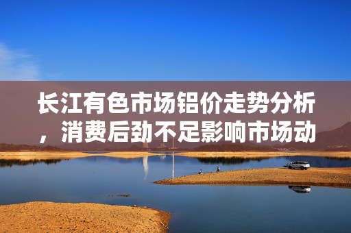 长江有色市场铝价走势分析，消费后劲不足影响市场动态