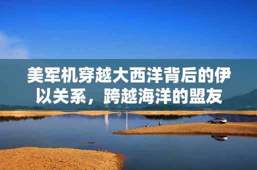 美军机穿越大西洋背后的伊以关系，跨越海洋的盟友