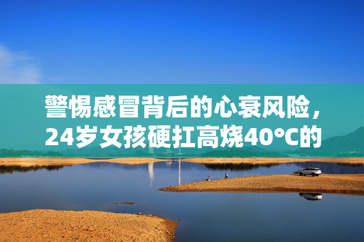 警惕感冒背后的心衰风险，24岁女孩硬扛高烧40℃的警示