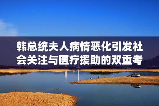 韩总统夫人病情恶化引发社会关注与医疗援助的双重考量