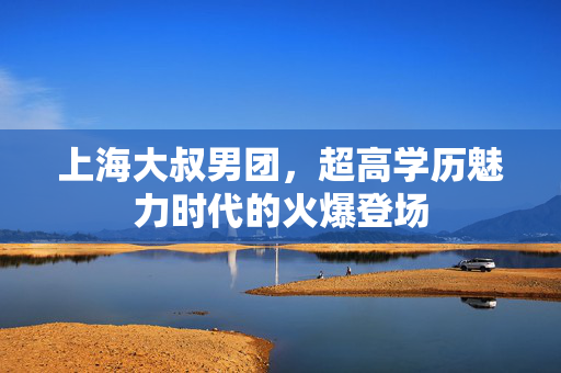 上海大叔男团，超高学历魅力时代的火爆登场