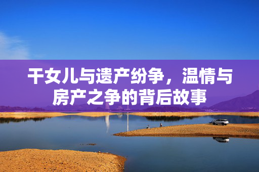干女儿与遗产纷争，温情与房产之争的背后故事