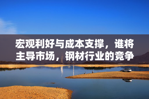 宏观利好与成本支撑，谁将主导市场，钢材行业的竞争角逐