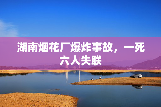 湖南烟花厂爆炸事故，一死六人失联