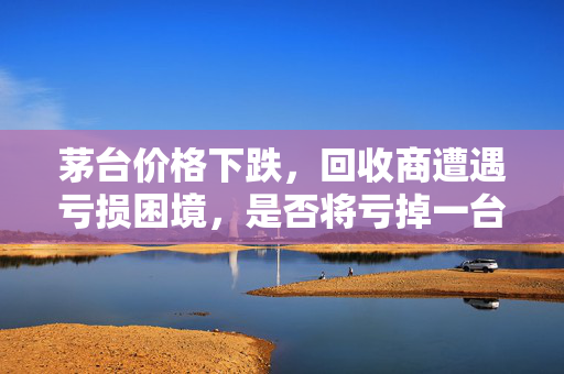 茅台价格下跌，回收商遭遇亏损困境，是否将亏掉一台奔驰？
