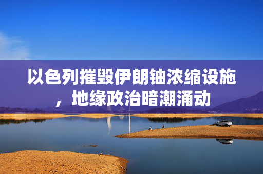 以色列摧毁伊朗铀浓缩设施，地缘政治暗潮涌动