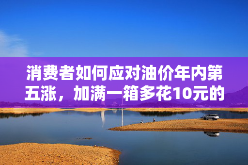 消费者如何应对油价年内第五涨，加满一箱多花10元的策略