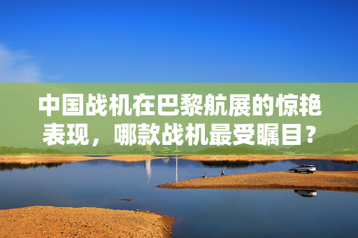 中国战机在巴黎航展的惊艳表现，哪款战机最受瞩目？