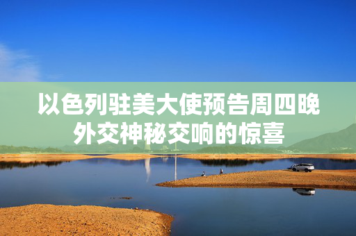 以色列驻美大使预告周四晚外交神秘交响的惊喜