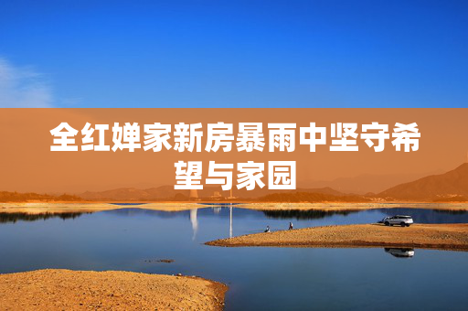 全红婵家新房暴雨中坚守希望与家园