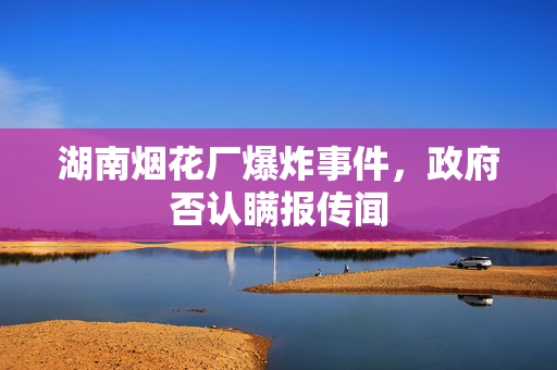 湖南烟花厂爆炸事件，政府否认瞒报传闻