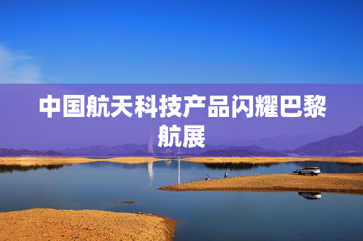 中国航天科技产品闪耀巴黎航展
