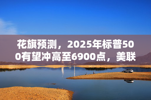 花旗预测，2025年标普500有望冲高至6900点，美联储降息周期持续