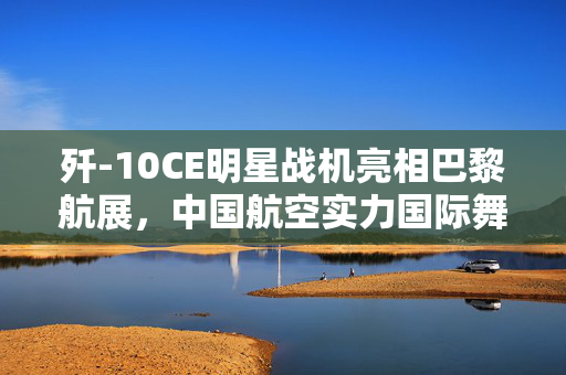 歼-10CE明星战机亮相巴黎航展，中国航空实力国际舞台大放异彩
