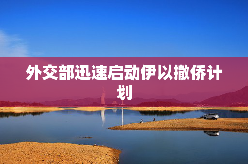 外交部迅速启动伊以撤侨计划