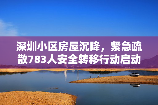深圳小区房屋沉降,紧急疏散783人安全转移行动启动 深圳小区房屋沉降,紧急疏散783人安全转移行动启动
