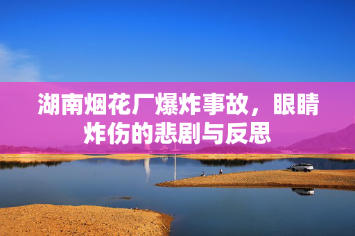 湖南烟花厂爆炸事故，眼睛炸伤的悲剧与反思