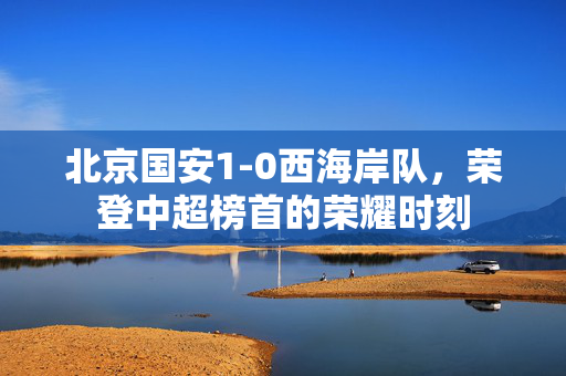 北京国安1-0西海岸队，荣登中超榜首的荣耀时刻