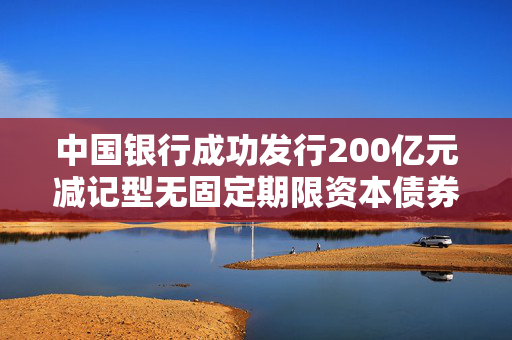 中国银行成功发行200亿元减记型无固定期限资本债券，稳固金融体系，增强资本实力