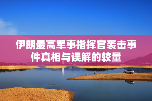 伊朗最高军事指挥官袭击事件真相与误解的较量