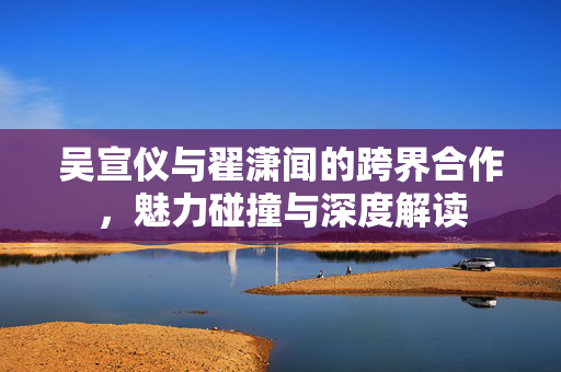 吴宣仪与翟潇闻的跨界合作，魅力碰撞与深度解读