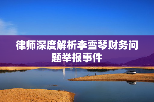 律师深度解析李雪琴财务问题举报事件