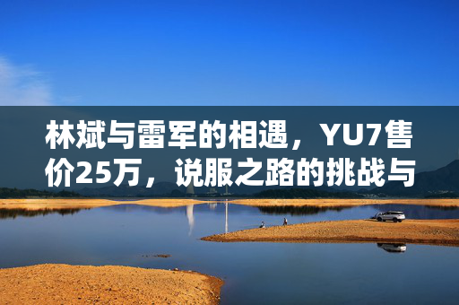 林斌与雷军的相遇，YU7售价25万，说服之路的挑战与思考