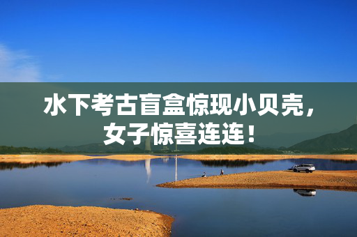 水下考古盲盒惊现小贝壳，女子惊喜连连！