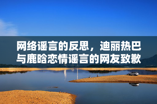 网络谣言的反思，迪丽热巴与鹿晗恋情谣言的网友致歉