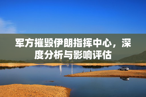 军方摧毁伊朗指挥中心，深度分析与影响评估