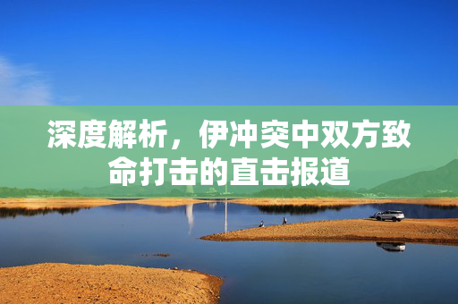 深度解析，伊冲突中双方致命打击的直击报道