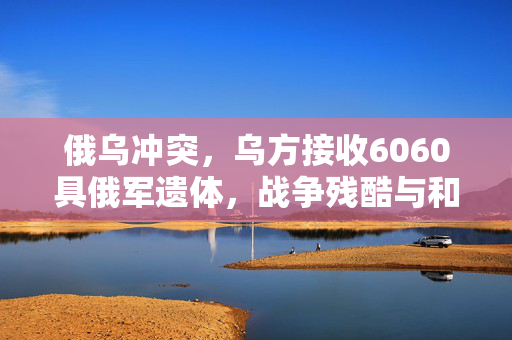 俄乌冲突，乌方接收6060具俄军遗体，战争残酷与和平的呼唤