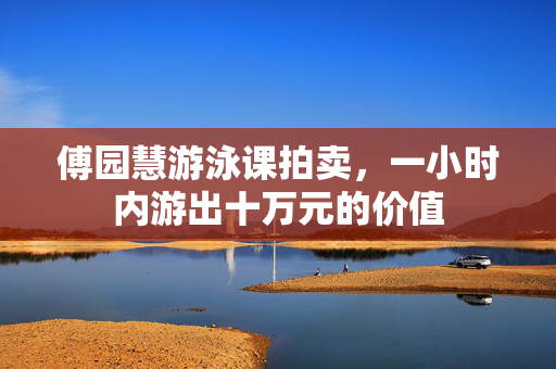傅园慧游泳课拍卖，一小时内游出十万元的价值