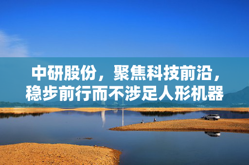 中研股份，聚焦科技前沿，稳步前行而不涉足人形机器人领域的研究与发展