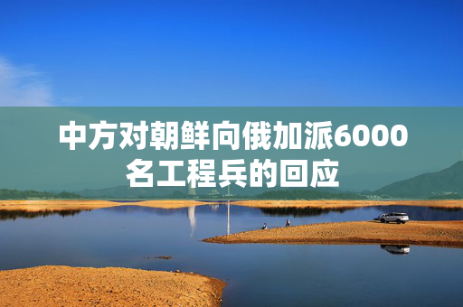 中方对朝鲜向俄加派6000名工程兵的回应
