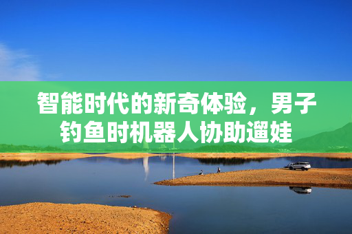 智能时代的新奇体验，男子钓鱼时机器人协助遛娃