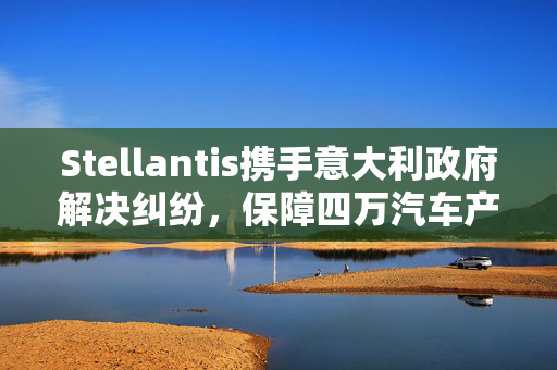 Stellantis携手意大利政府解决纠纷，保障四万汽车产业就业岗位
