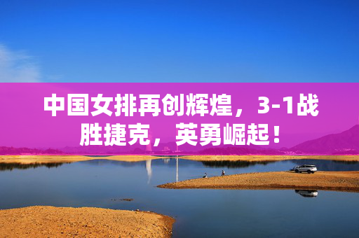 中国女排再创辉煌，3-1战胜捷克，英勇崛起！