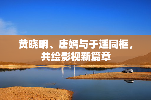 黄晓明、唐嫣与于适同框，共绘影视新篇章