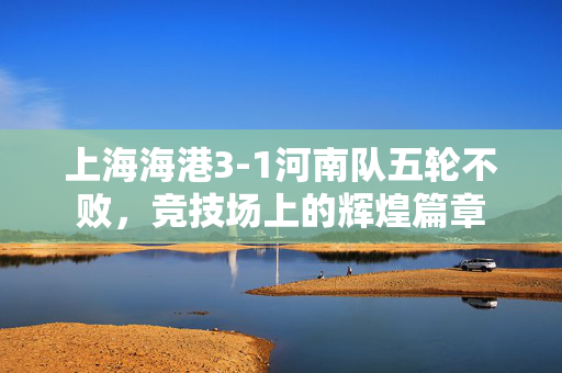 上海海港3-1河南队五轮不败，竞技场上的辉煌篇章