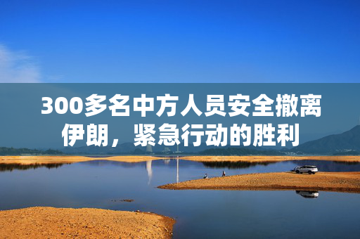 300多名中方人员安全撤离伊朗，紧急行动的胜利