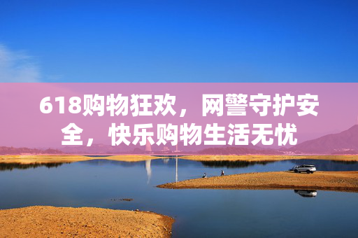 618购物狂欢，网警守护安全，快乐购物生活无忧