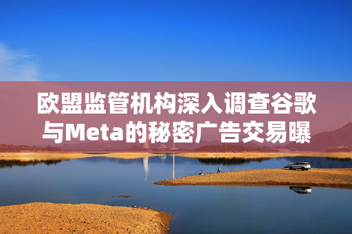 欧盟监管机构深入调查谷歌与Meta的秘密广告交易曝光